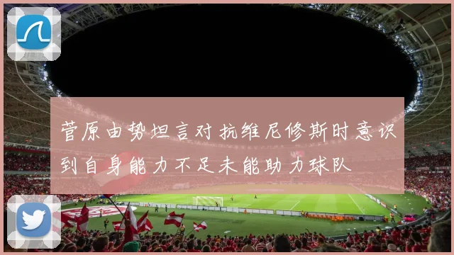 菅原由势坦言对抗维尼修斯时意识到自身能力不足未能助力球队