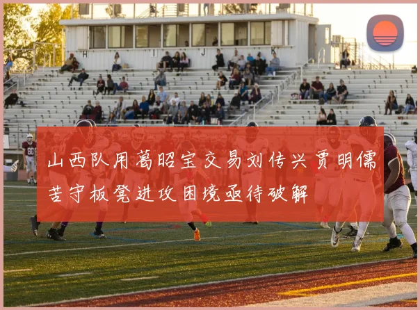 山西队用葛昭宝交易刘传兴贾明儒苦守板凳进攻困境亟待破解