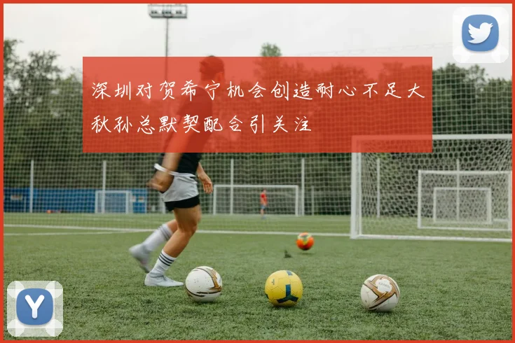 深圳对贺希宁机会创造耐心不足大秋孙总默契配合引关注