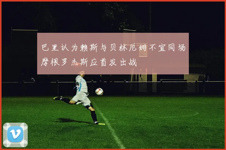 巴里认为赖斯与贝林厄姆不宜同场摩根罗杰斯应首发出战