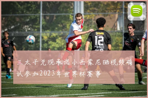 三太子兑现承诺小西蒙尼晒视频确认参加2023年世界杯赛事