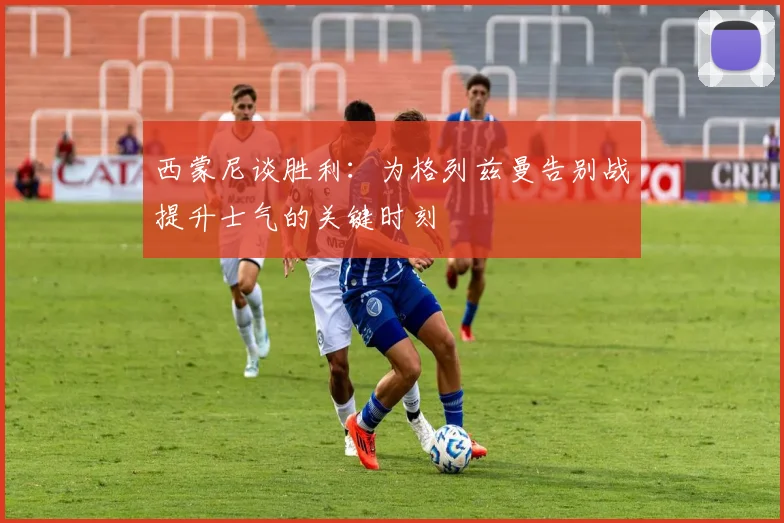 西蒙尼谈胜利：为格列兹曼告别战提升士气的关键时刻