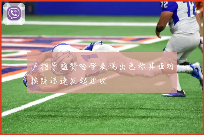 卢指导盛赞哈登表现出色称其面对换防迅速发起进攻