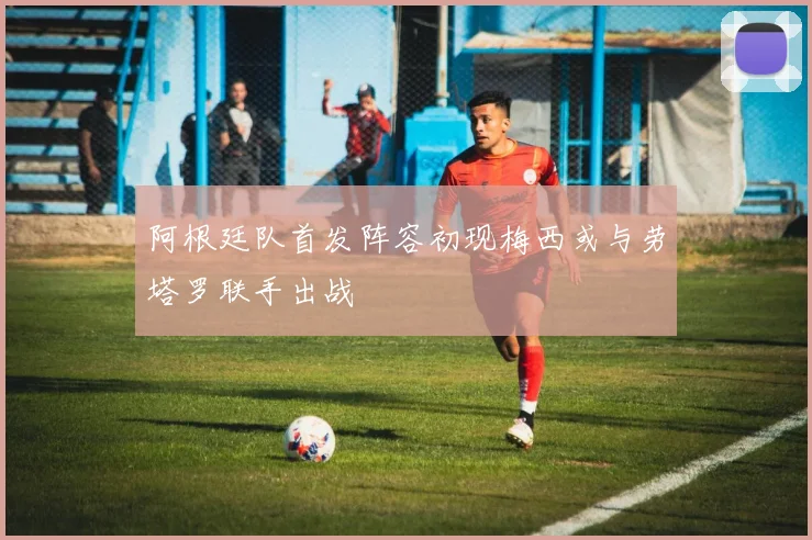 阿根廷队首发阵容初现梅西或与劳塔罗联手出战
