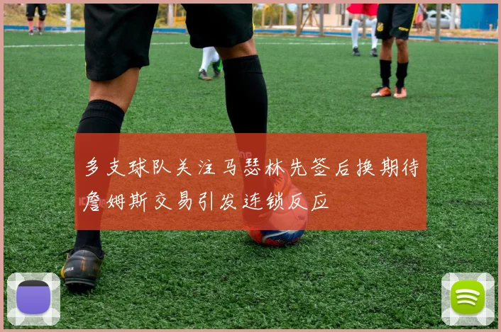 多支球队关注马瑟林先签后换期待詹姆斯交易引发连锁反应