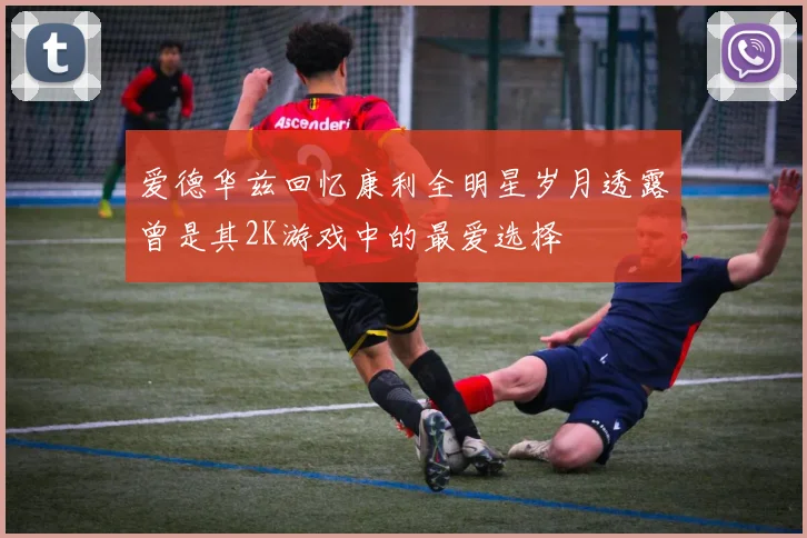 爱德华兹回忆康利全明星岁月透露曾是其2K游戏中的最爱选择