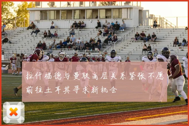 拉什福德与曼联高层关系紧张不愿前往土耳其寻求新机会