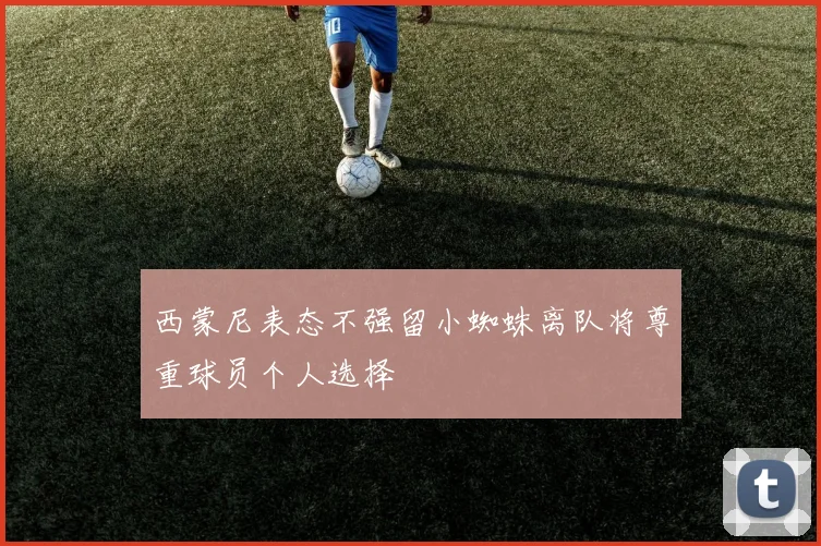 西蒙尼表态不强留小蜘蛛离队将尊重球员个人选择