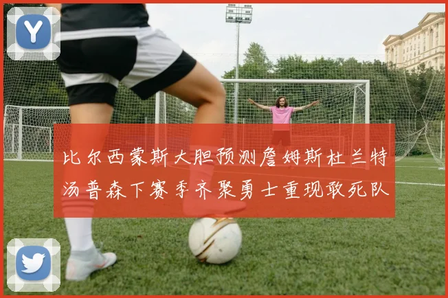 比尔西蒙斯大胆预测詹姆斯杜兰特汤普森下赛季齐聚勇士重现敢死队辉煌