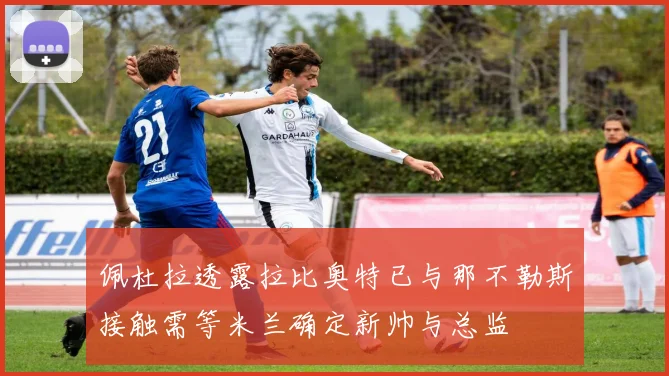 佩杜拉透露拉比奥特已与那不勒斯接触需等米兰确定新帅与总监