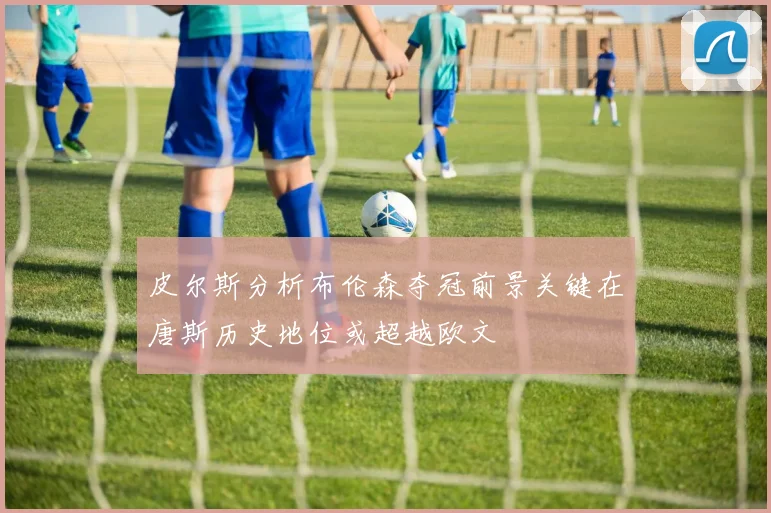 皮尔斯分析布伦森夺冠前景关键在唐斯历史地位或超越欧文