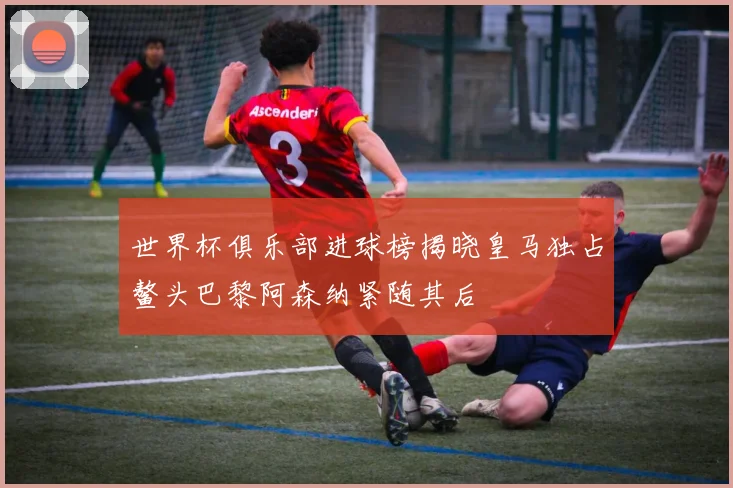 世界杯俱乐部进球榜揭晓皇马独占鳌头巴黎阿森纳紧随其后