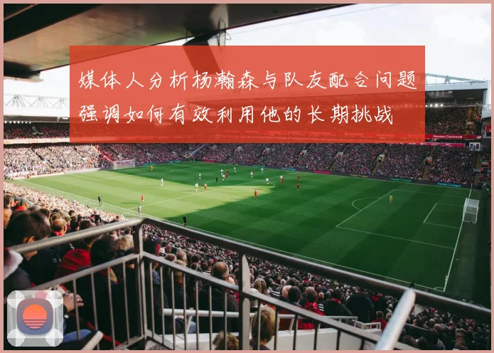 媒体人分析杨瀚森与队友配合问题强调如何有效利用他的长期挑战