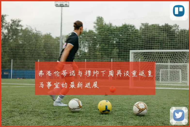 弗洛伦蒂诺与穆帅下周再谈重返皇马事宜的最新进展