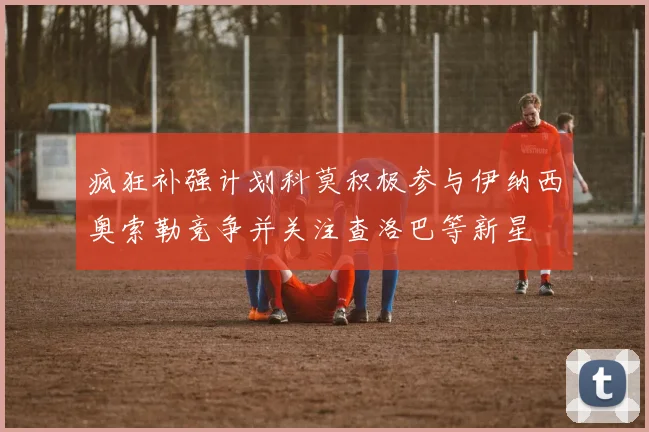 疯狂补强计划科莫积极参与伊纳西奥索勒竞争并关注查洛巴等新星