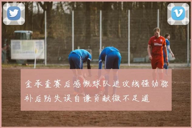 金承奎赛后感慨球队进攻线强劲弥补后防失误自谦贡献微不足道