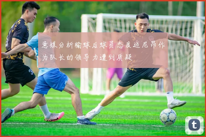 意媒分析输球后球员态度迈尼昂作为队长的领导力遭到质疑