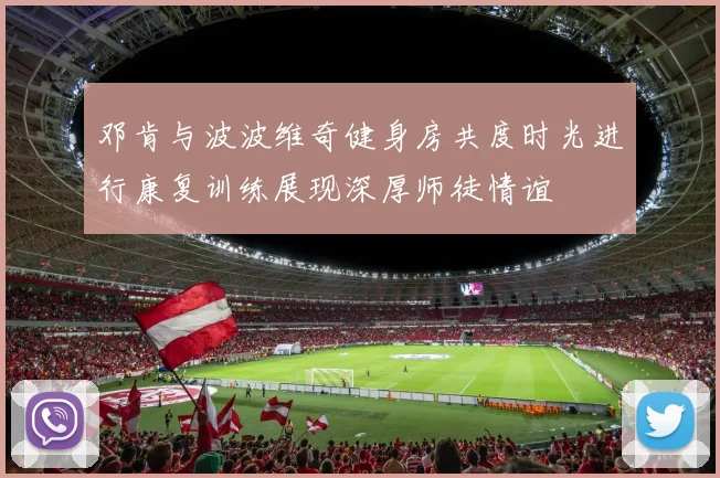 邓肯与波波维奇健身房共度时光进行康复训练展现深厚师徒情谊