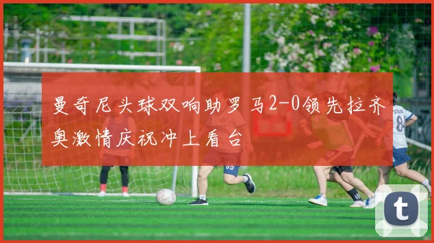 曼奇尼头球双响助罗马2-0领先拉齐奥激情庆祝冲上看台