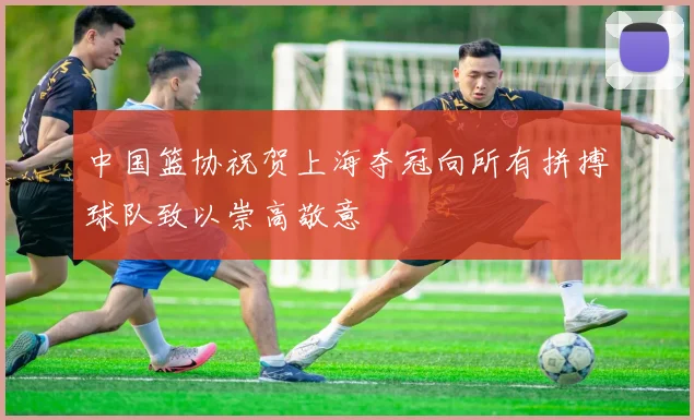 中国篮协祝贺上海夺冠向所有拼搏球队致以崇高敬意