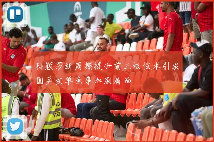 孙颖莎新周期提升前三板技术引发国乒女单竞争加剧局面
