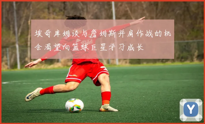 埃奇库姆谈与詹姆斯并肩作战的机会渴望向篮球巨星学习成长