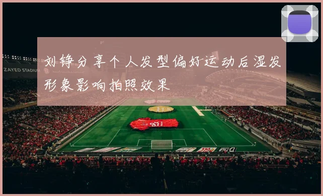刘铮分享个人发型偏好运动后湿发形象影响拍照效果