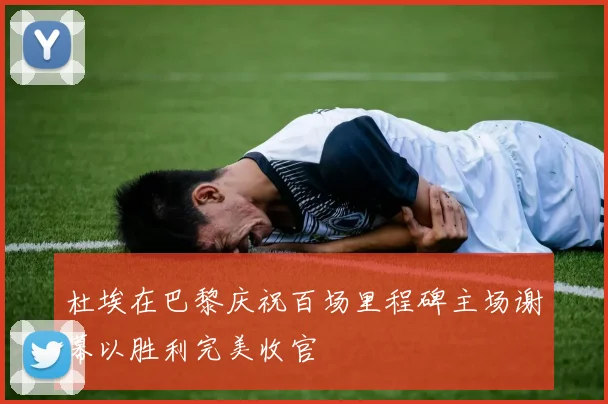 杜埃在巴黎庆祝百场里程碑主场谢幕以胜利完美收官