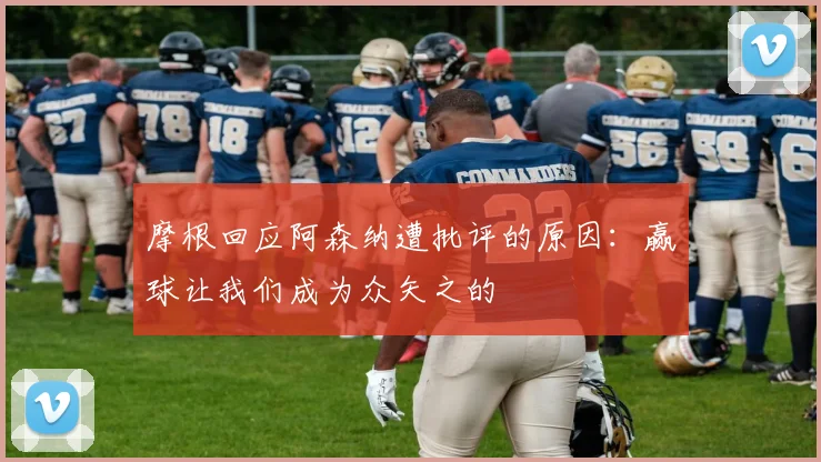 摩根回应阿森纳遭批评的原因：赢球让我们成为众矢之的